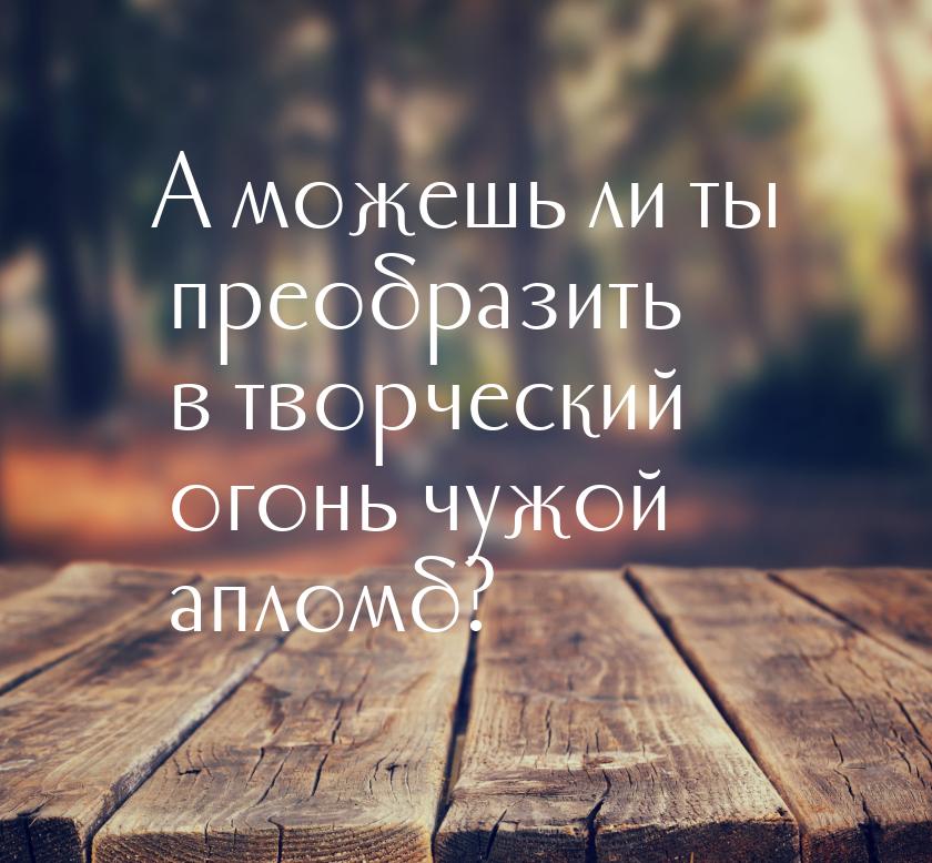 А можешь ли ты преобразить в творческий огонь чужой апломб?