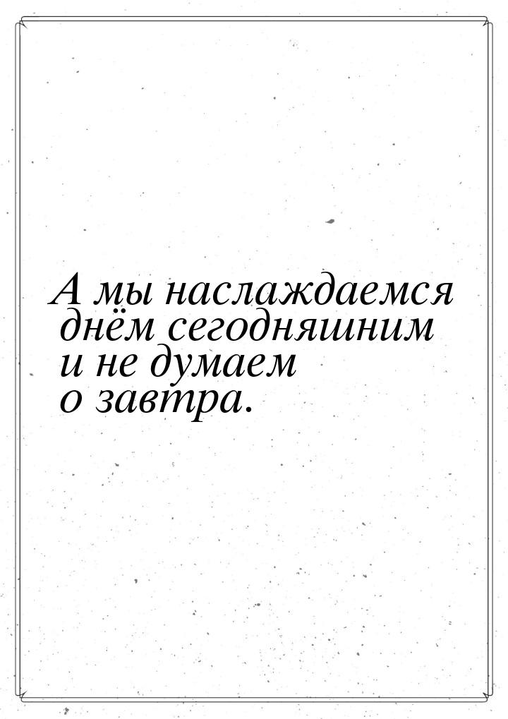 А мы наслаждаемся днём сегодняшним и не думаем о завтра.