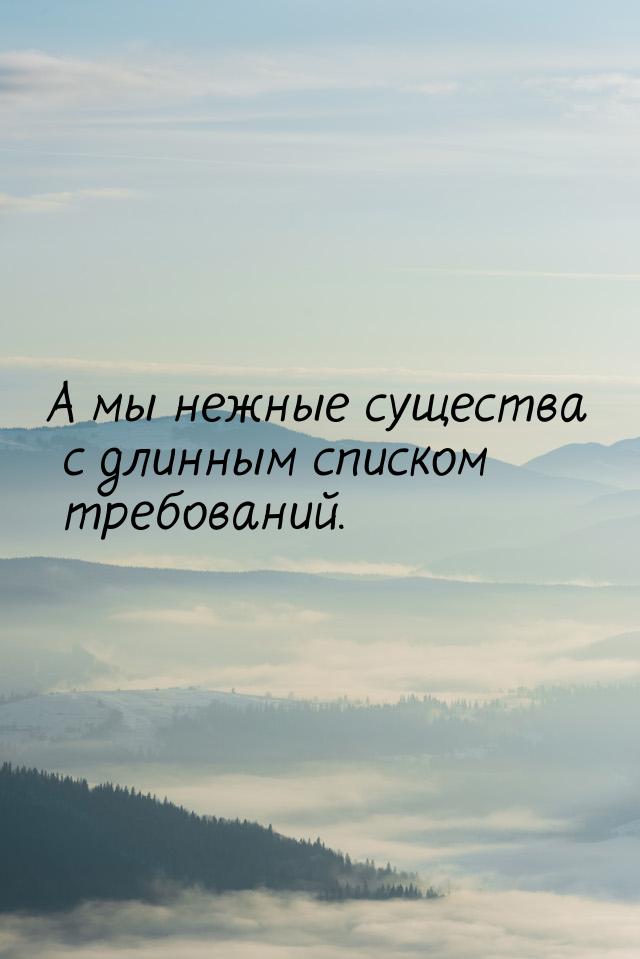 А мы нежные существа с длинным списком требований.