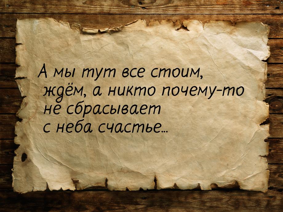 А мы тут все стоим, ждём, а никто почему-то не сбрасывает с неба счастье...