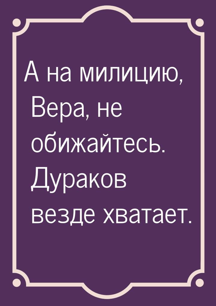 А на милицию, Вера, не обижайтесь. Дураков везде хватает.