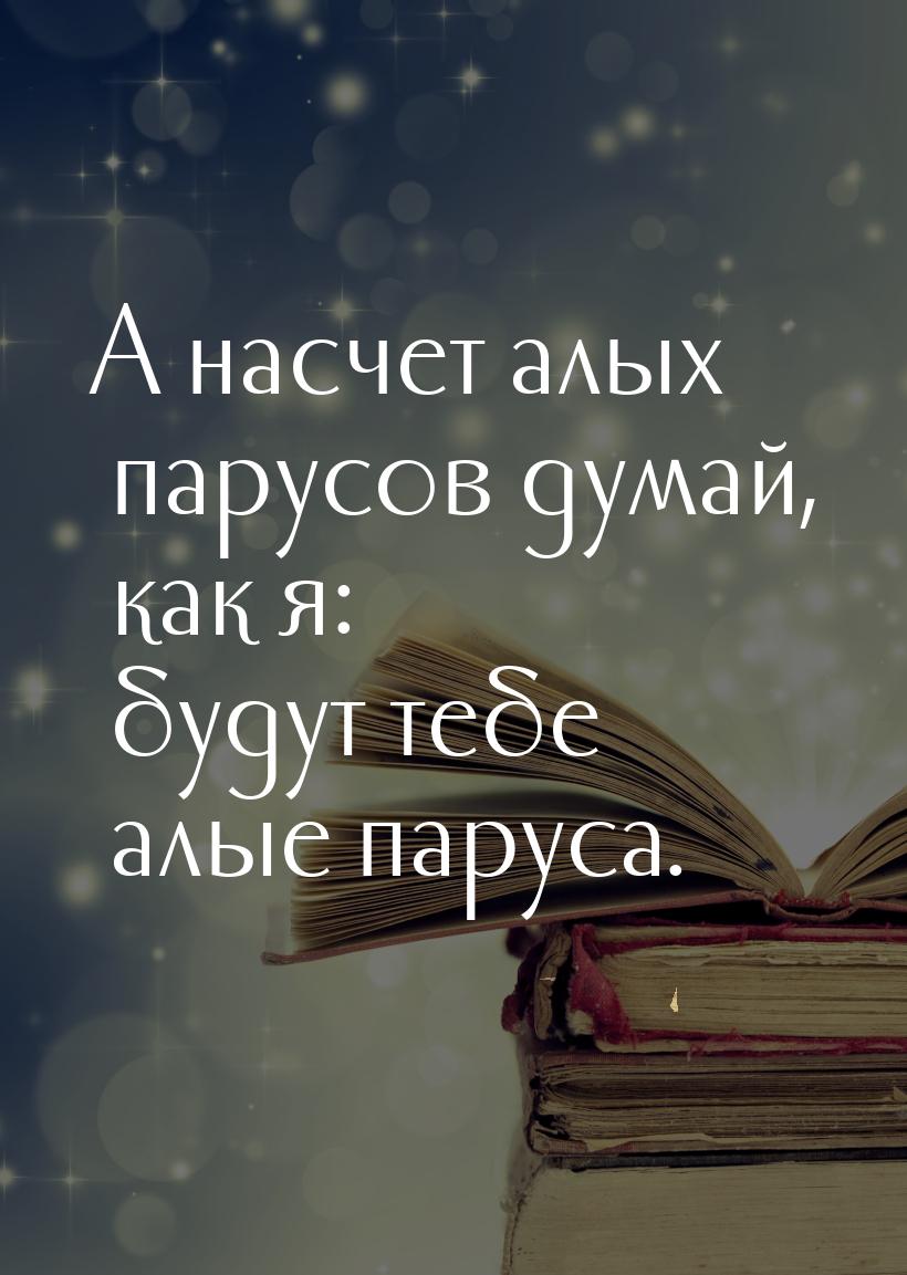 А насчет алых парусов думай, как я: будут тебе алые паруса.