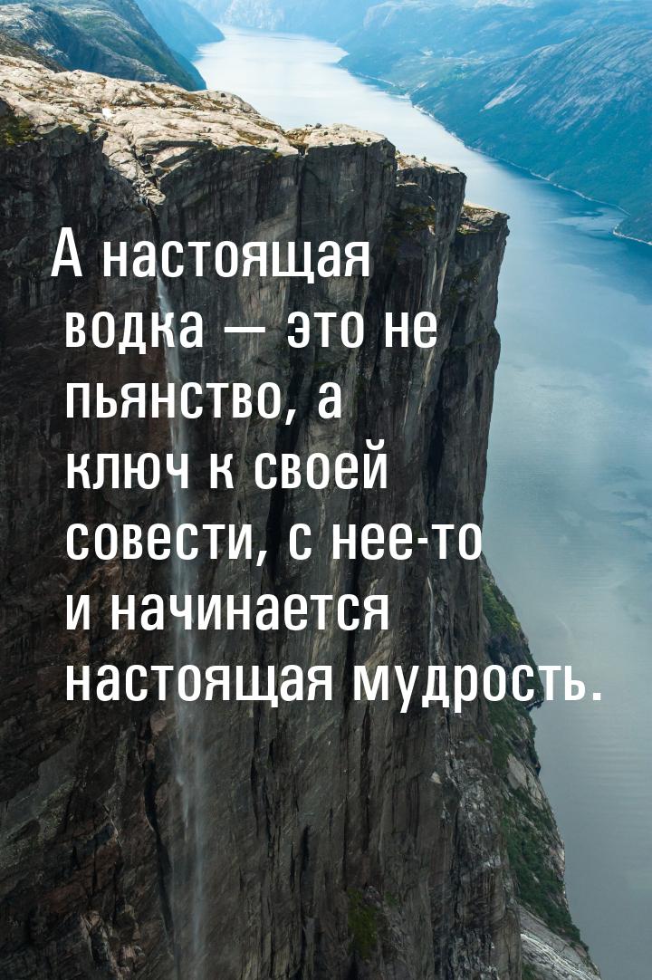 А настоящая водка  это не пьянство, а ключ к своей совести, с нее-то и начинается н