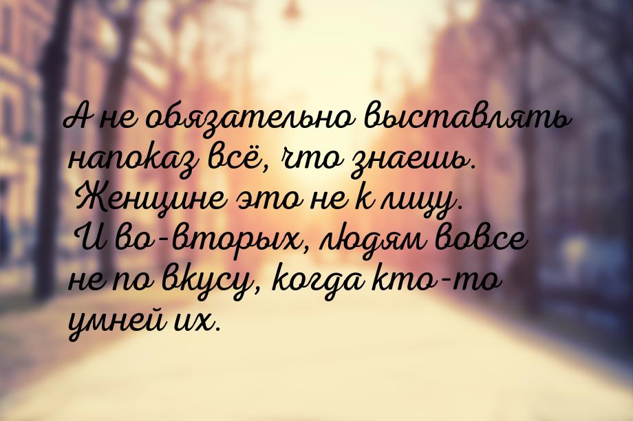 А не обязательно выставлять напоказ всё, что знаешь. Женщине это не к лицу. И во-вторых, л