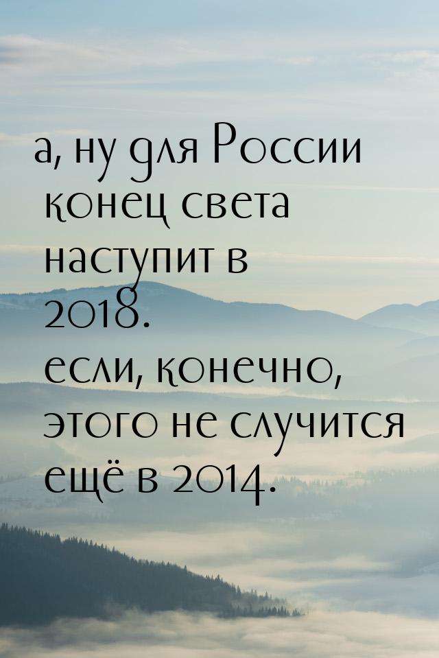 а, ну для России конец света наступит в 2018. если, конечно, этого не случится ещё в 2014.