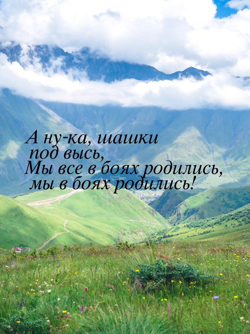 А ну-ка, шашки под высь, Мы все в боях родились, мы в боях родились!