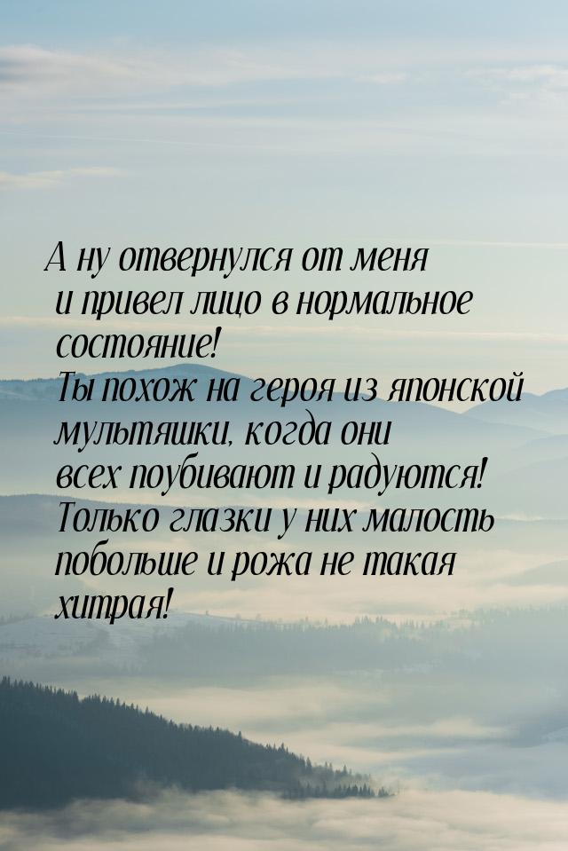 А ну отвернулся от меня и привел лицо в нормальное состояние! Ты похож на героя из японско