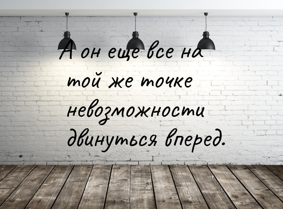 А он еще все на той же точке невозможности двинуться вперед.