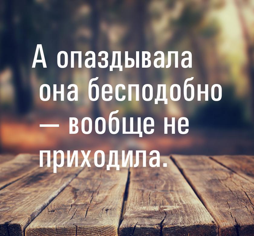 А опаздывала она бесподобно  вообще не приходила.