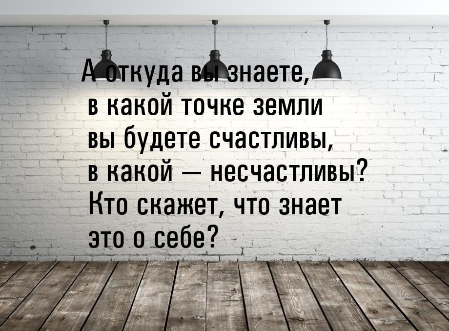 А откуда вы знаете, в какой точке земли вы будете счастливы, в какой  несчастливы? 