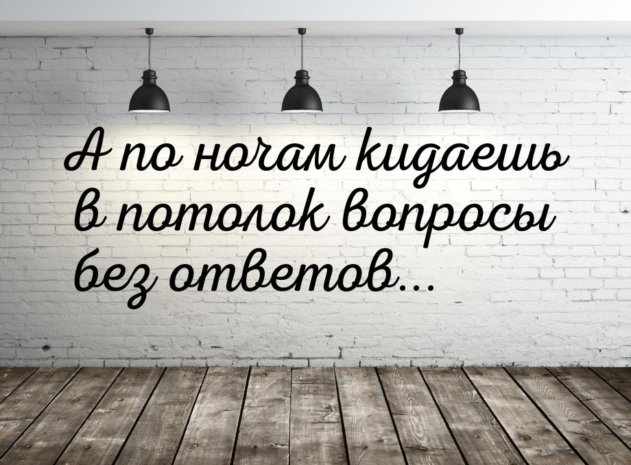 А по ночам кидаешь в потолок вопросы без ответов...