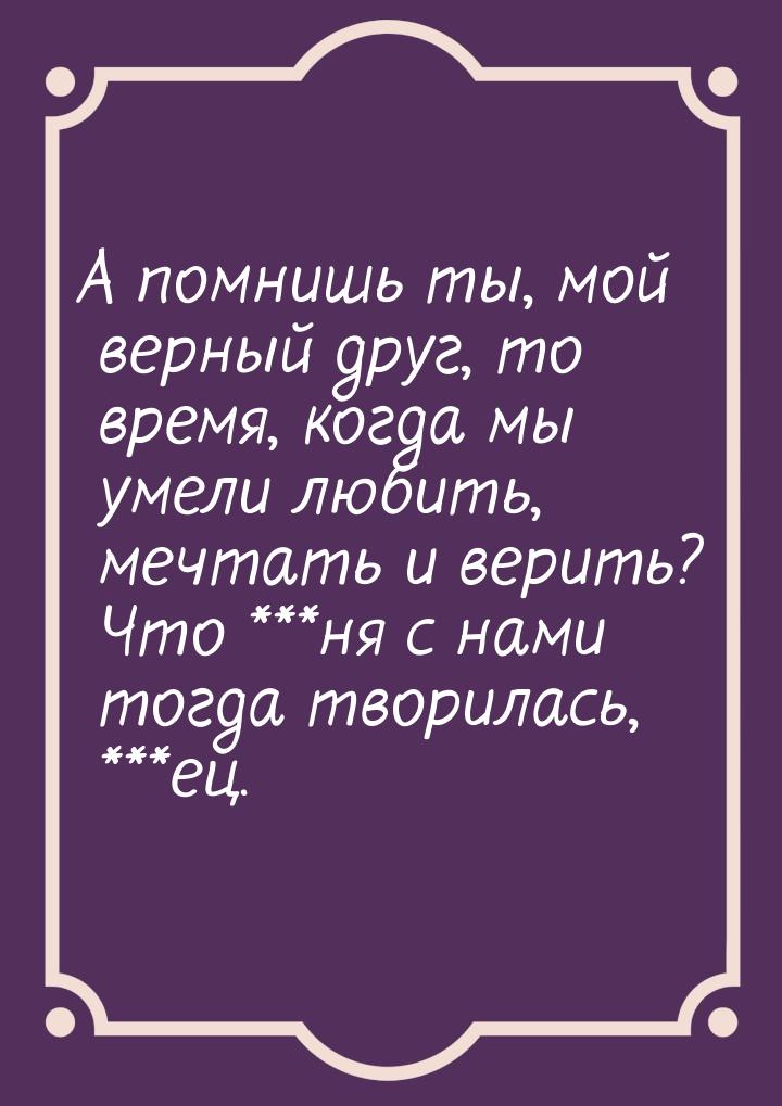 А помнишь ты, мой верный друг, то время, когда мы умели любить, мечтать и верить? Что ***н