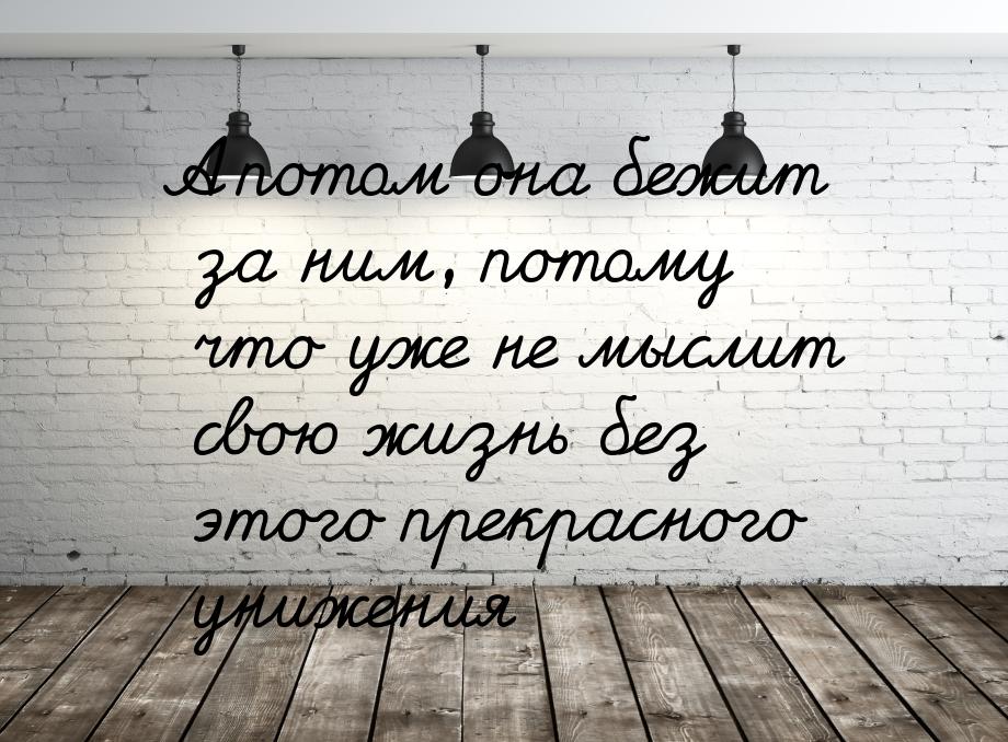 А потом она бежит за ним, потому что уже не мыслит свою жизнь без этого прекрасного унижен