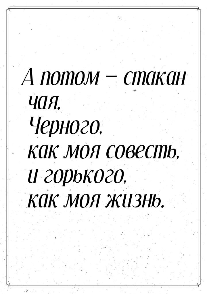 А потом  стакан чая. Черного, как моя совесть, и горького, как моя жизнь.