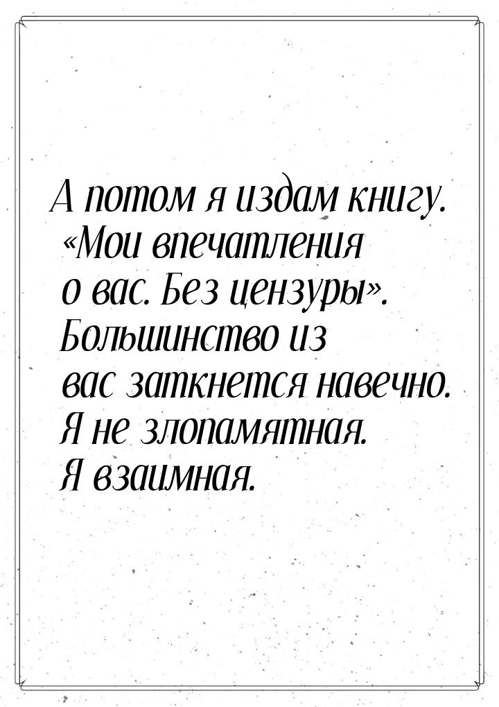 А потом я издам книгу. Мои впечатления о вас. Без цензуры. Большинство из ва