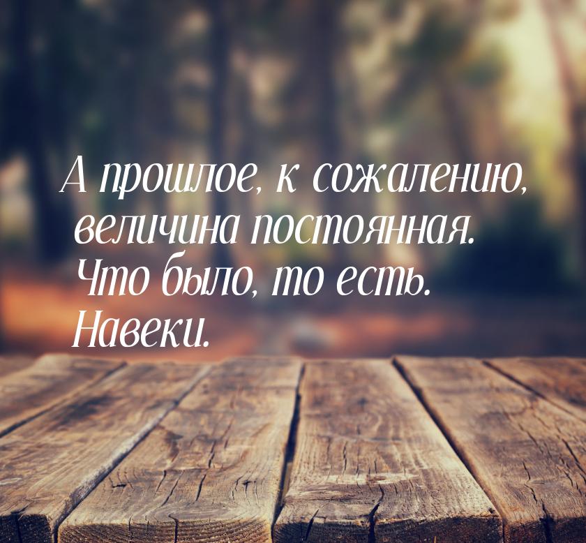 А прошлое, к сожалению, величина постоянная. Что было, то есть. Навеки.