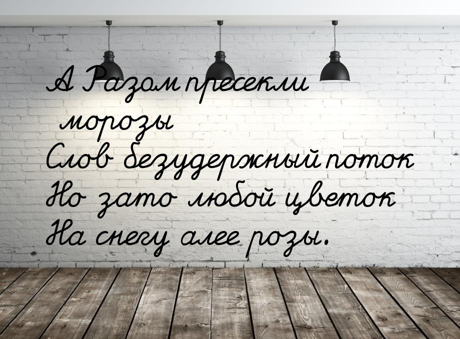 А Разом пресекли морозы Слов безудержный поток Но зато любой цветок На снегу алее розы.