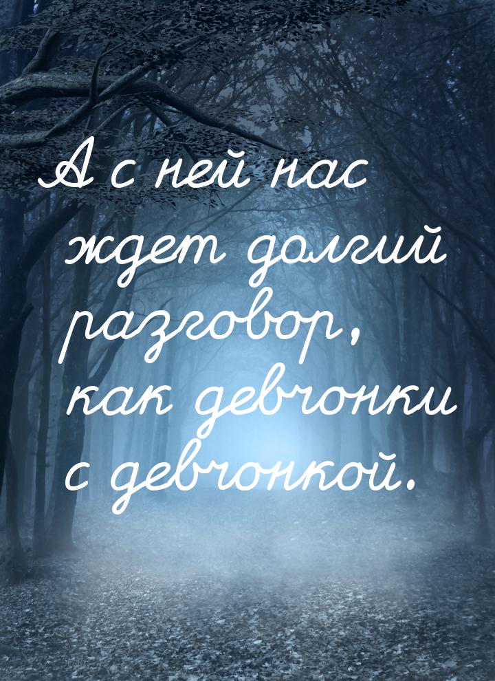 А с ней нас ждет долгий разговор, как девчонки с девчонкой.