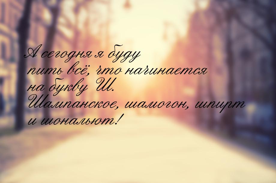 А сегодня я буду пить всё, что начинается на букву Ш. Шампанское, шамогон, шпирт и шональю