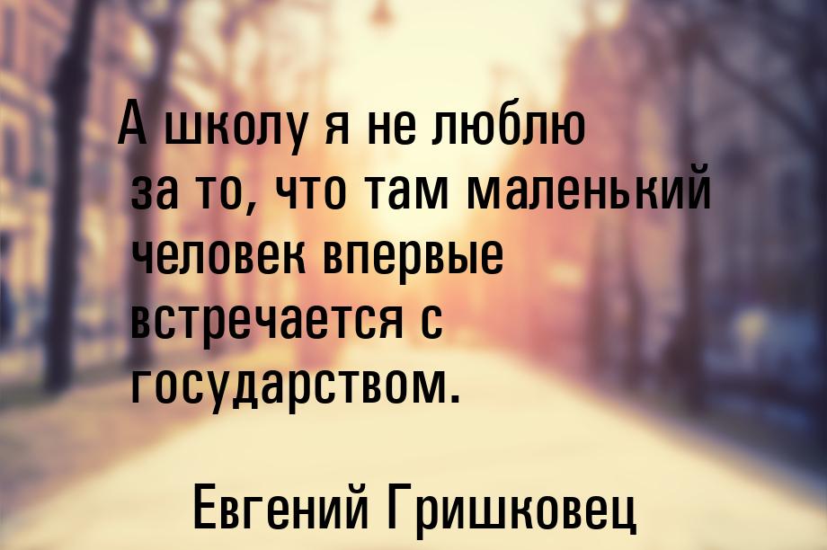 А школу я не люблю за то, что там маленький человек впервые встречается с государством.