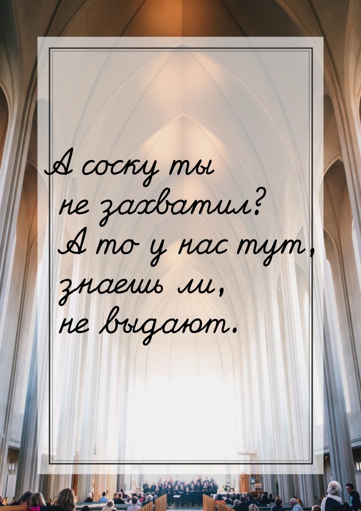 А соску ты не захватил? А то у нас тут, знаешь ли, не выдают.