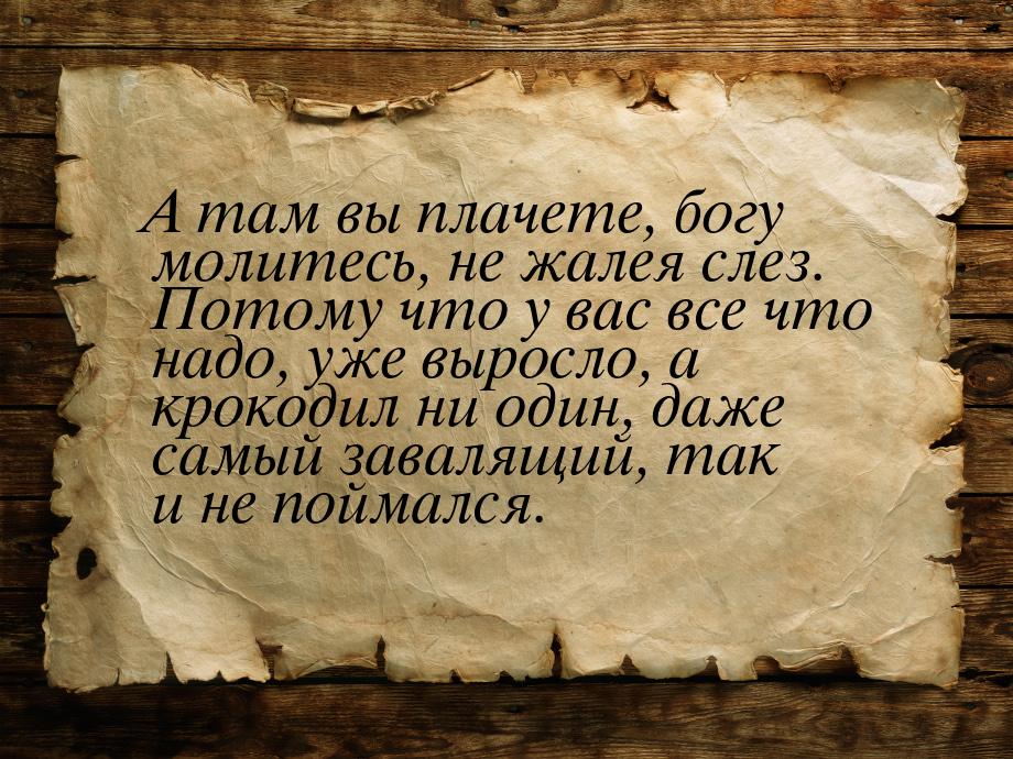 А там вы плачете, богу молитесь, не жалея слез. Потому что у вас все что надо, уже выросло