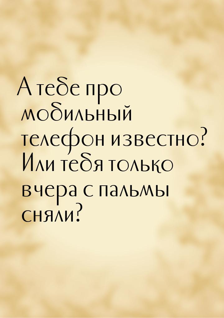 А тебе про мобильный телефон известно? Или тебя только вчера с пальмы сняли?