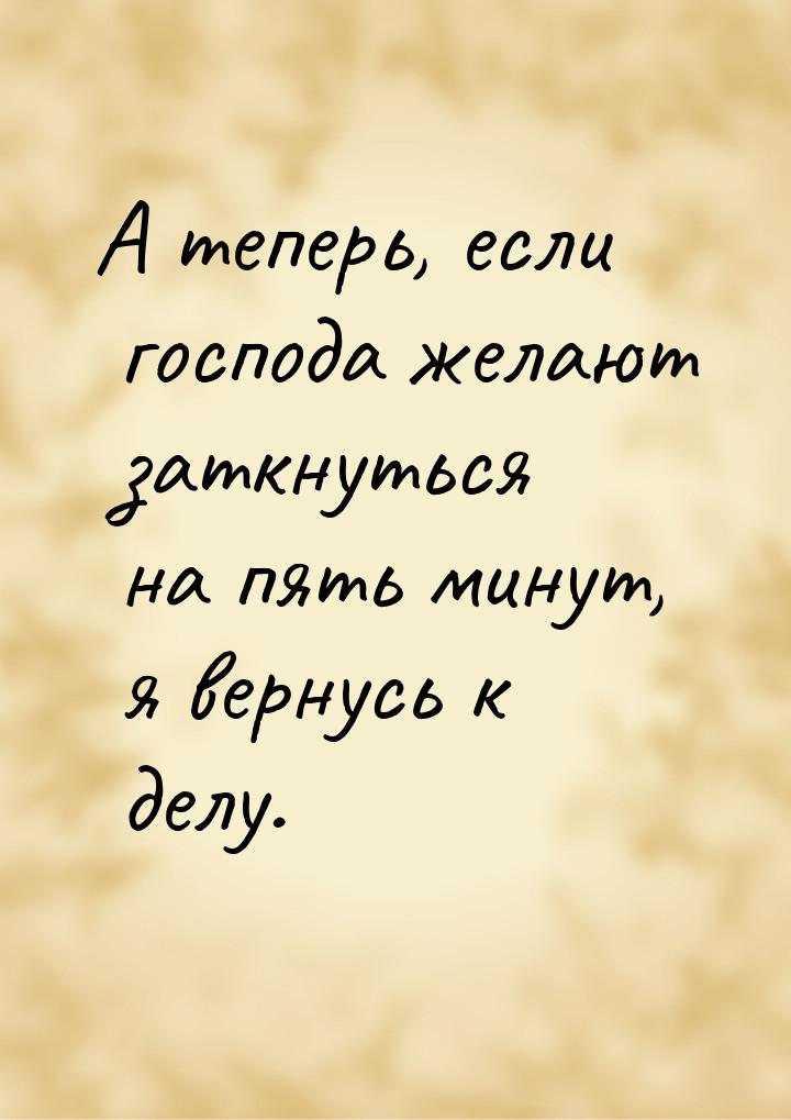 А теперь, если господа желают заткнуться на пять минут, я вернусь к делу.