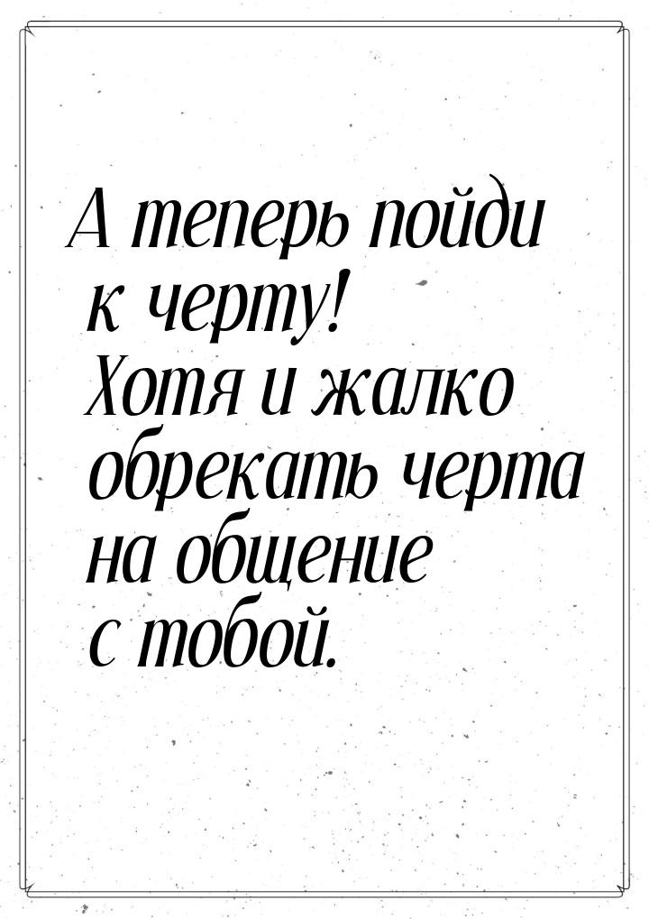 А теперь пойди к черту! Хотя и жалко обрекать черта на общение с тобой.