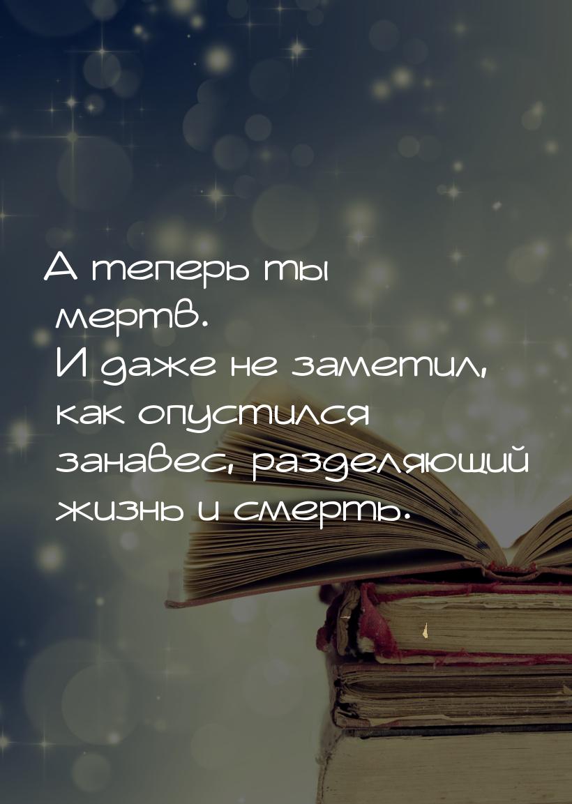 А теперь ты мертв. И даже не заметил, как опустился занавес, разделяющий жизнь и смерть.