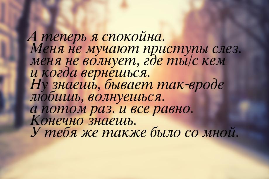 А теперь я спокойна. Меня не мучают приступы слез. меня не волнует, где ты/с кем и когда в