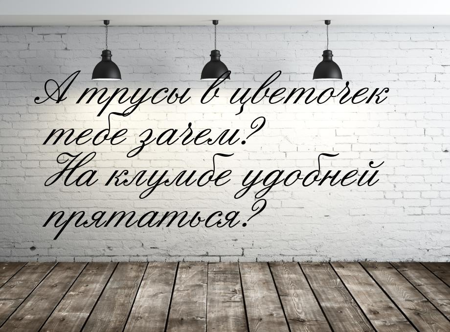 А трусы в цветочек тебе зачем? На клумбе удобней прятаться?