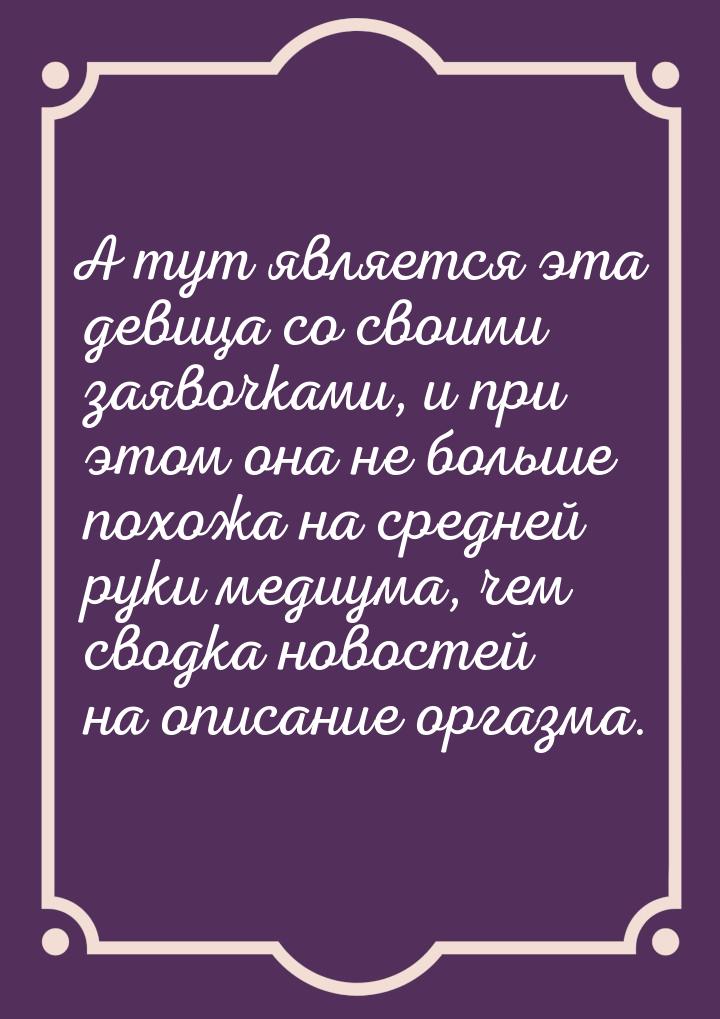 А тут является эта девица со своими заявочками, и при этом она не больше похожа на средней