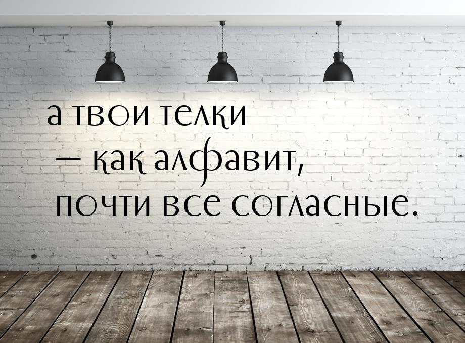 а твои телки  как алфавит, почти все согласные.