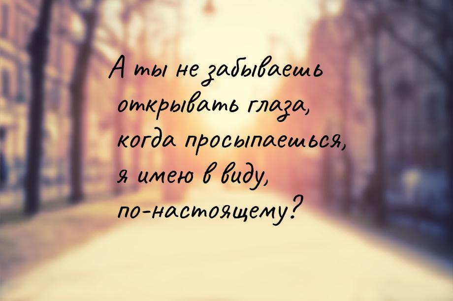 А ты не забываешь открывать глаза, когда просыпаешься, я имею в виду, по-настоящему?