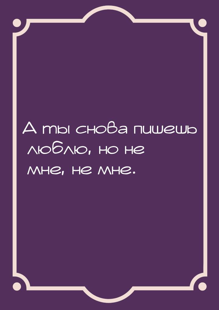 А ты снова пишешь люблю, но не мне, не мне.