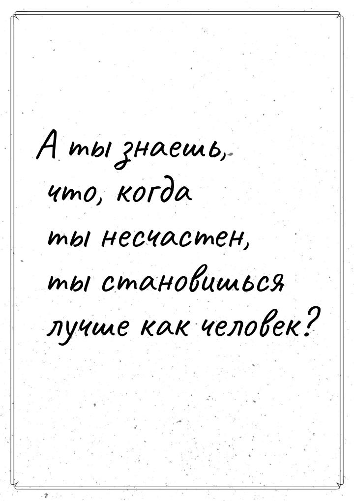 А ты знаешь, что, когда ты несчастен, ты становишься лучше как человек?