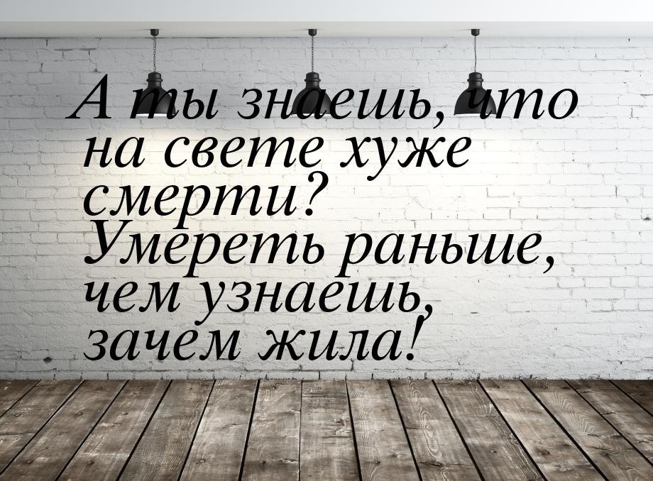 А ты знаешь, что на свете хуже смерти? Умереть раньше, чем узнаешь, зачем жила!