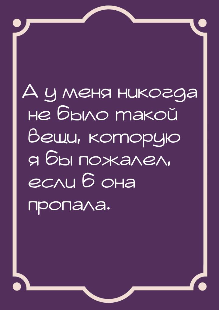 А у меня никогда не было такой вещи, которую я бы пожалел, если б она пропала.