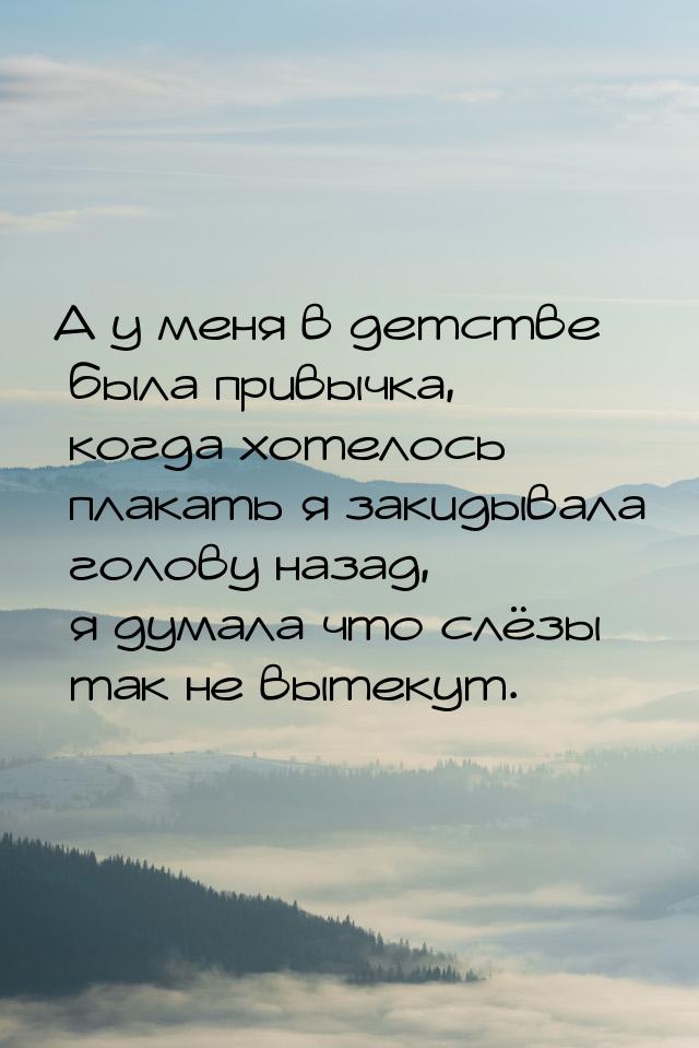 А у меня в детстве была привычка, когда хотелось плакать я закидывала голову назад, я дума