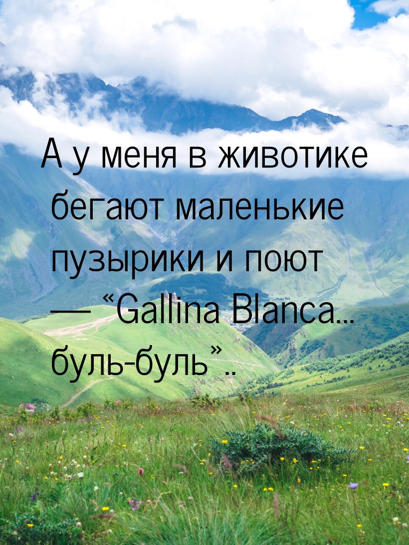 А у меня в животике бегают маленькие пузырики и поют  Gallina Blanca... буль