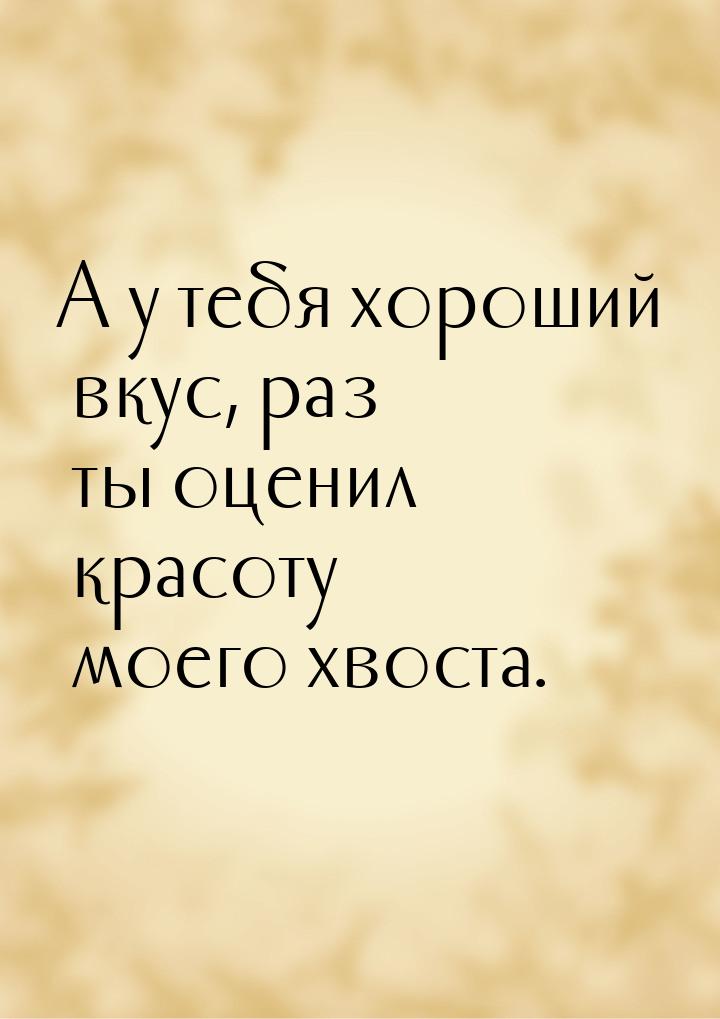 А у тебя хороший вкус, раз ты оценил красоту моего хвоста.