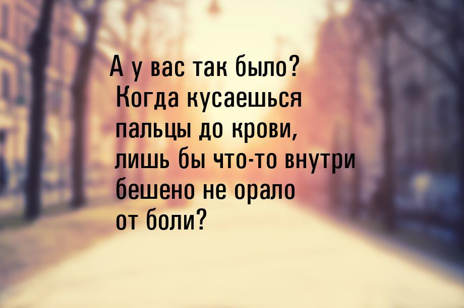 А у вас так было? Когда кусаешься пальцы до крови, лишь бы что-то внутри бешено не орало о