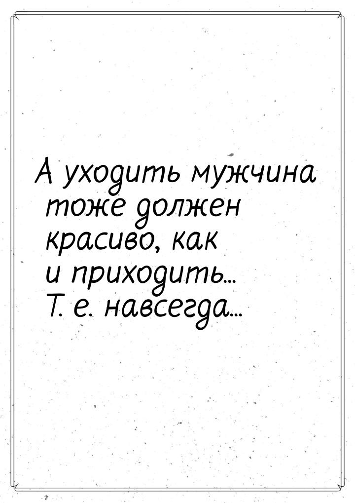 А уходить мужчина тоже должен красиво, как и приходить... Т. е. навсегда...