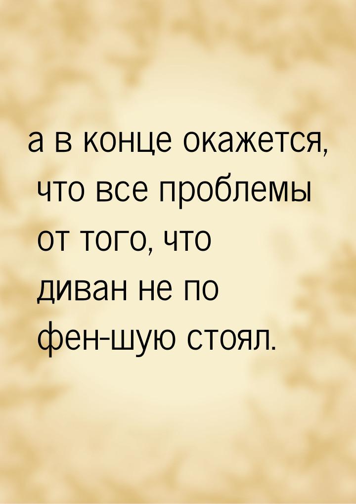 а в конце окажется, что все проблемы от того, что диван не по фен-шую стоял.