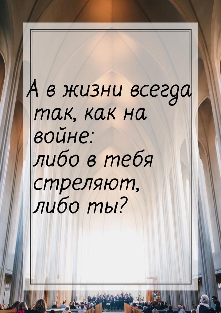 А в жизни всегда так, как на войне: либо в тебя стреляют, либо ты?