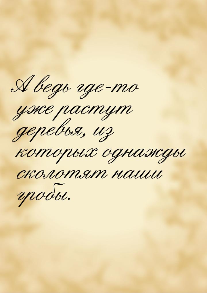 А ведь где-то уже растут деревья, из которых однажды сколотят наши гробы.