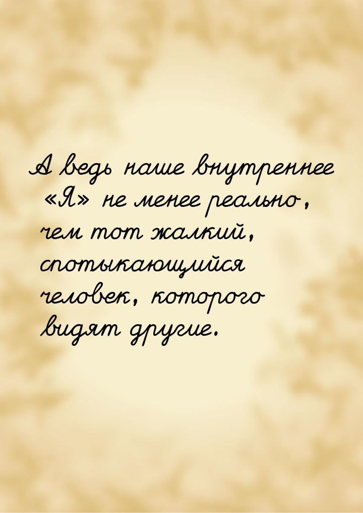 А ведь наше внутреннее  Я не менее реально, чем тот жалкий, спотыкающийся че