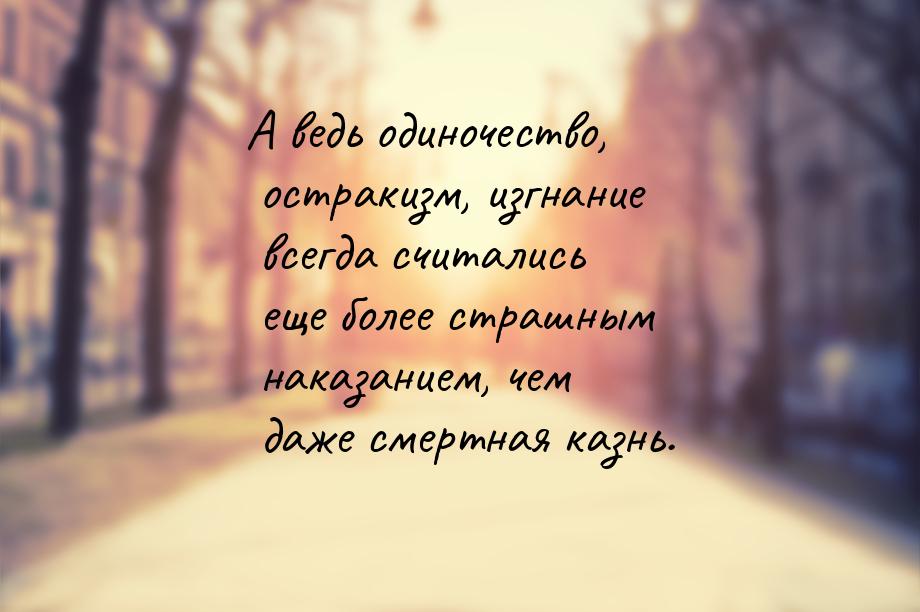 А ведь одиночество, остракизм, изгнание всегда считались еще более страшным наказанием, че