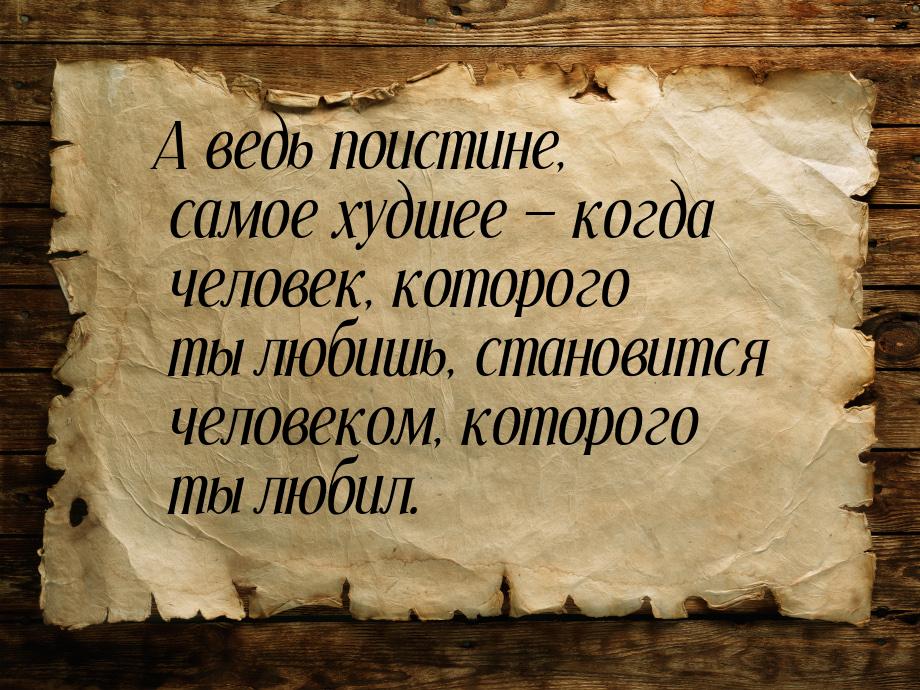 А ведь поистине, самое худшее  когда человек, которого ты любишь, становится челове